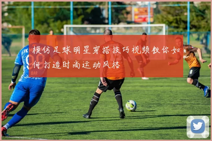 模仿足球明星穿搭技巧视频教你如何打造时尚运动风格