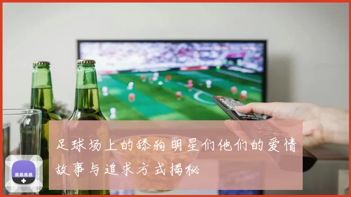 足球场上的舔狗明星们他们的爱情故事与追求方式揭秘