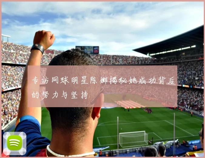 专访网球明星陈娜揭秘她成功背后的努力与坚持