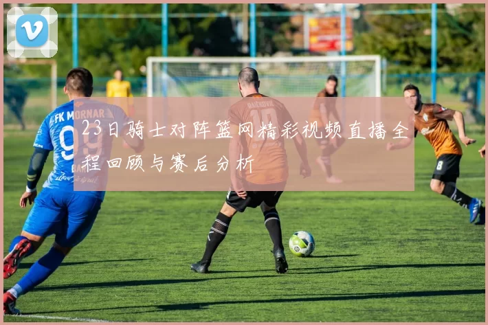 23日骑士对阵篮网精彩视频直播全程回顾与赛后分析