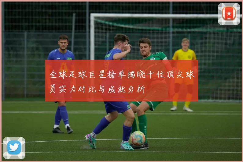 全球足球巨星榜单揭晓十位顶尖球员实力对比与成就分析