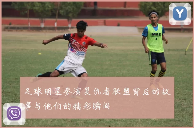 足球明星参演复仇者联盟背后的故事与他们的精彩瞬间