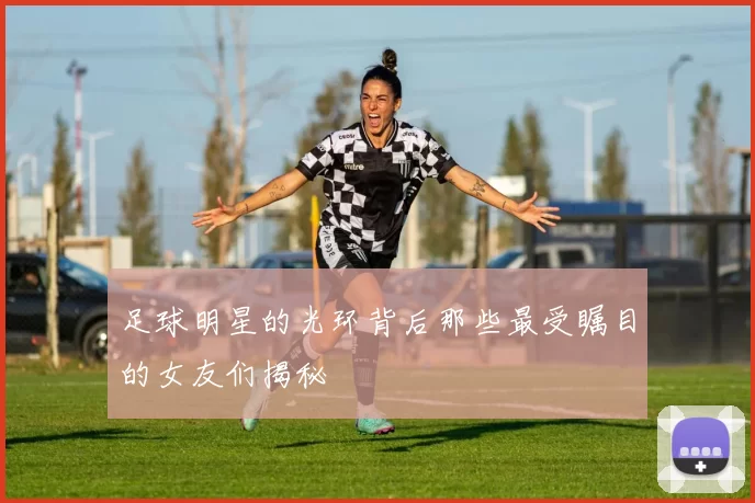 足球明星的光环背后那些最受瞩目的女友们揭秘