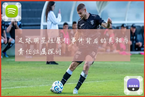 足球明星性暴行事件背后的真相与责任归属探讨