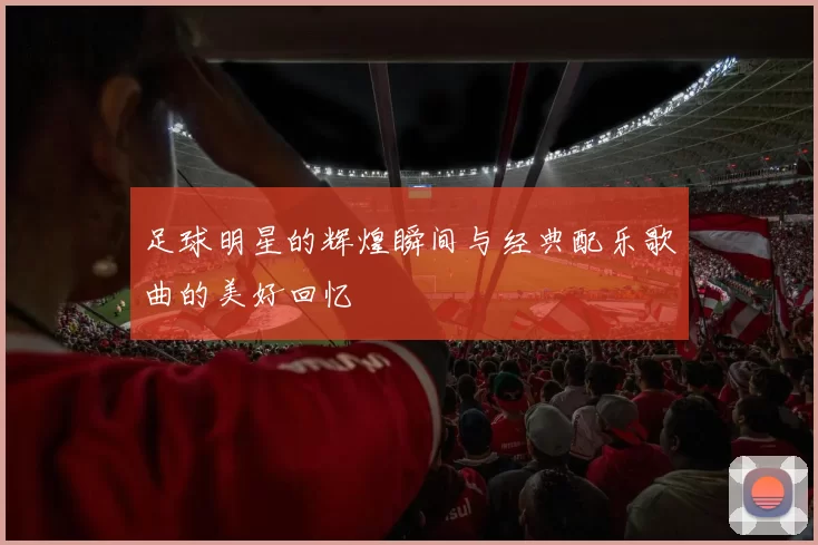 足球明星的辉煌瞬间与经典配乐歌曲的美好回忆
