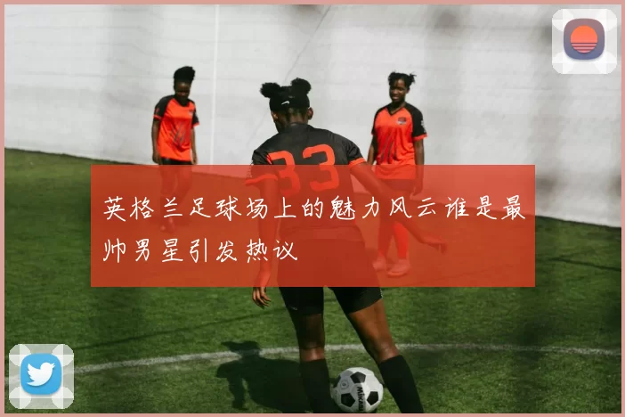 英格兰足球场上的魅力风云谁是最帅男星引发热议