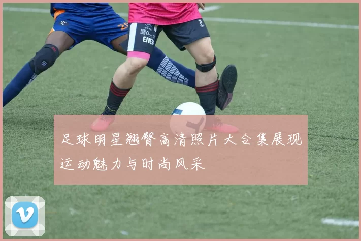 足球明星翘臀高清照片大合集展现运动魅力与时尚风采