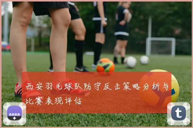 西安羽毛球队防守反击策略分析与比赛表现评估