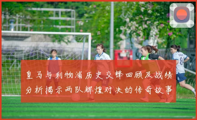 皇马与利物浦历史交锋回顾及战绩分析揭示两队辉煌对决的传奇故事