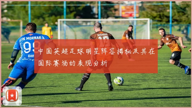 中国英超足球明星阵容揭秘及其在国际赛场的表现分析