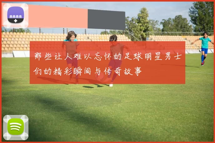 那些让人难以忘怀的足球明星男士们的精彩瞬间与传奇故事