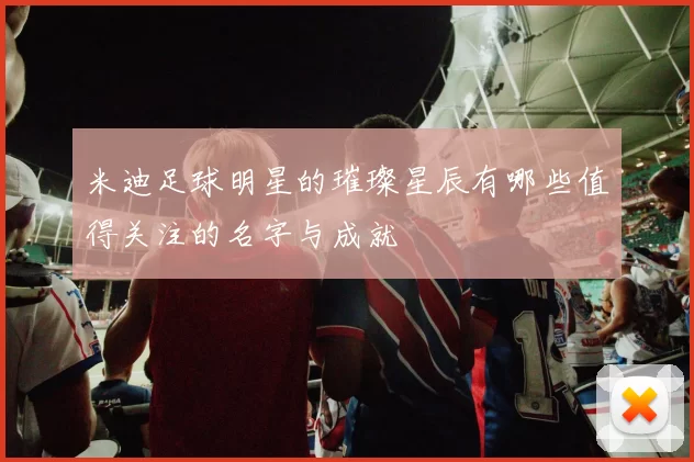 米迪足球明星的璀璨星辰有哪些值得关注的名字与成就