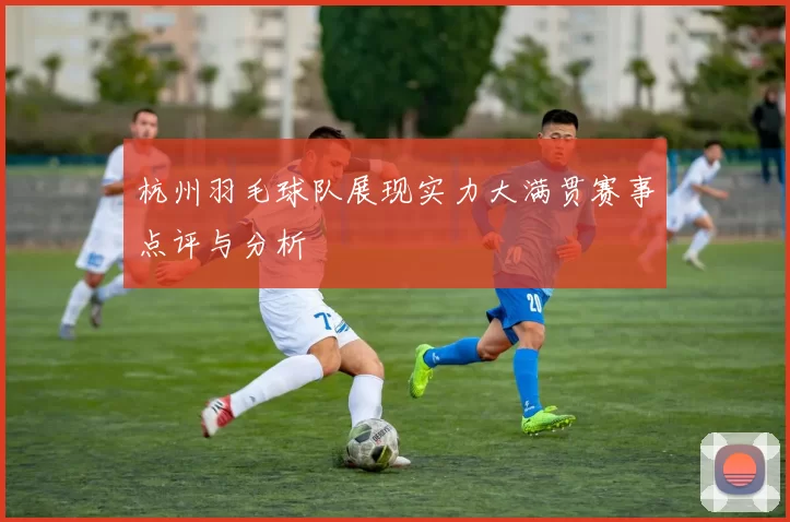 杭州羽毛球队展现实力大满贯赛事点评与分析