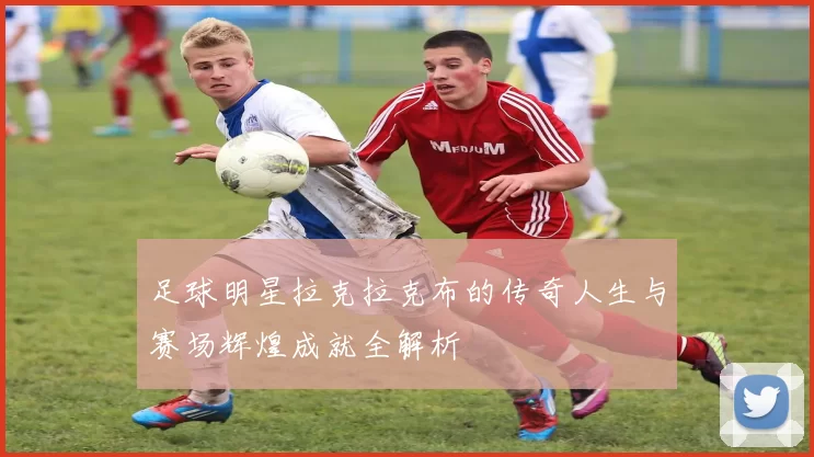 足球明星拉克拉克布的传奇人生与赛场辉煌成就全解析