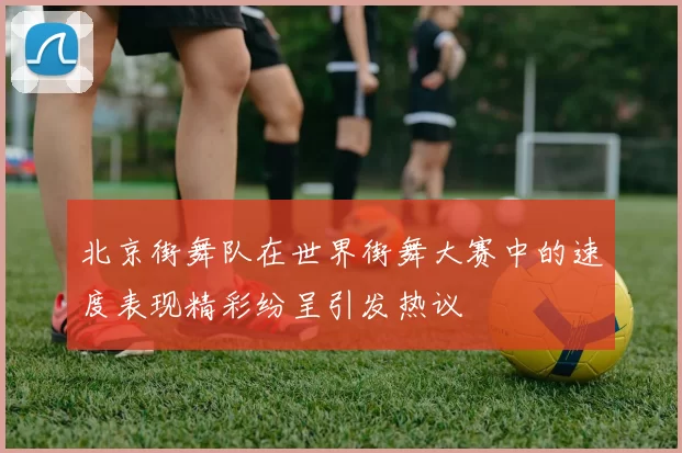 北京街舞队在世界街舞大赛中的速度表现精彩纷呈引发热议