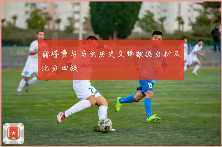 赫塔费与马竞历史交锋数据分析及比分回顾