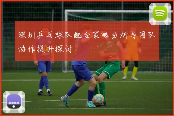 深圳乒乓球队配合策略分析与团队协作提升探讨