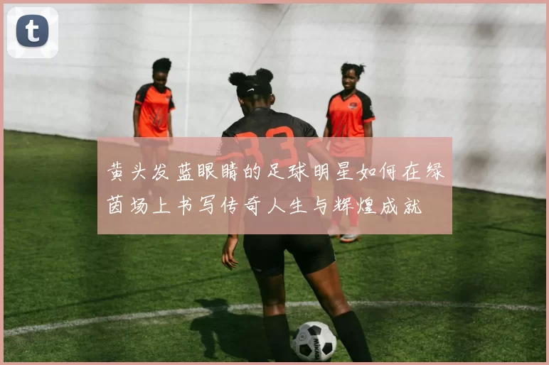 黄头发蓝眼睛的足球明星如何在绿茵场上书写传奇人生与辉煌成就