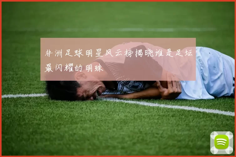 非洲足球明星风云榜揭晓谁是足坛最闪耀的明珠
