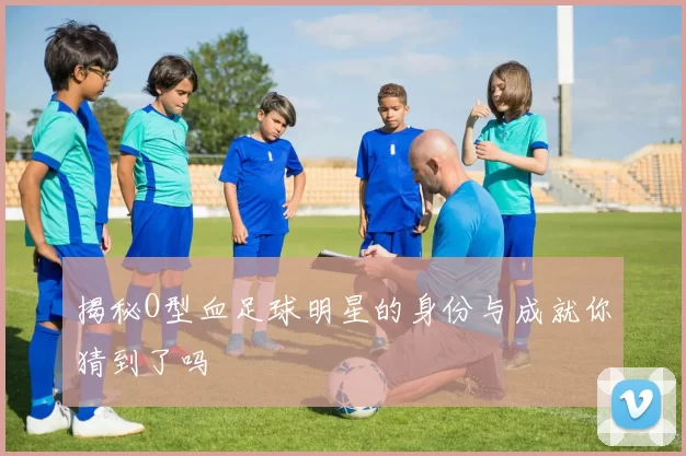 揭秘O型血足球明星的身份与成就你猜到了吗