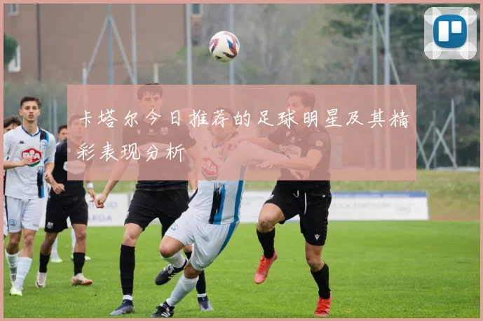 卡塔尔今日推荐的足球明星及其精彩表现分析