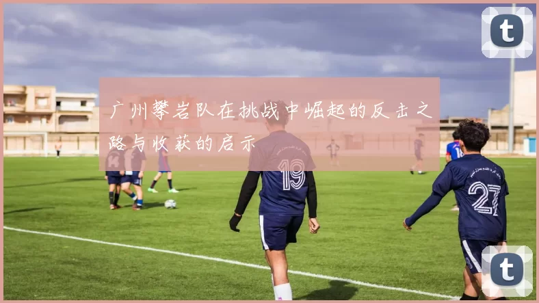 广州攀岩队在挑战中崛起的反击之路与收获的启示