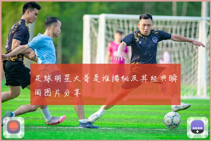 足球明星大哥是谁揭秘及其经典瞬间图片分享