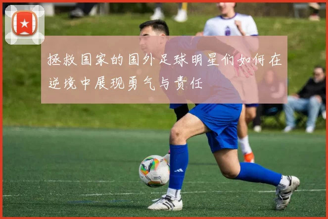 拯救国家的国外足球明星们如何在逆境中展现勇气与责任