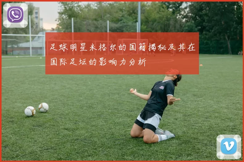 足球明星米格尔的国籍揭秘及其在国际足坛的影响力分析