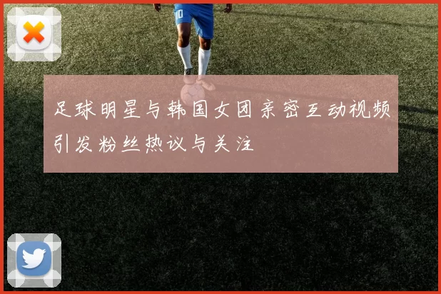 足球明星与韩国女团亲密互动视频引发粉丝热议与关注