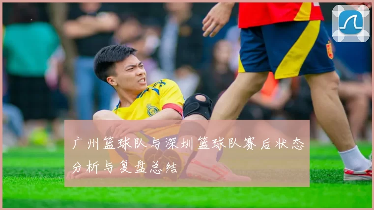 广州篮球队与深圳篮球队赛后状态分析与复盘总结