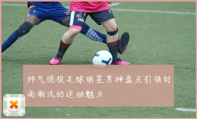 帅气现役足球明星男神盘点引领时尚潮流的运动魅力