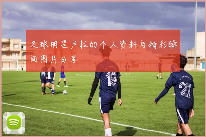 足球明星卢拉的个人资料与精彩瞬间图片分享