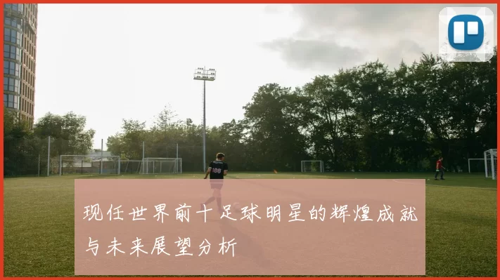 现任世界前十足球明星的辉煌成就与未来展望分析