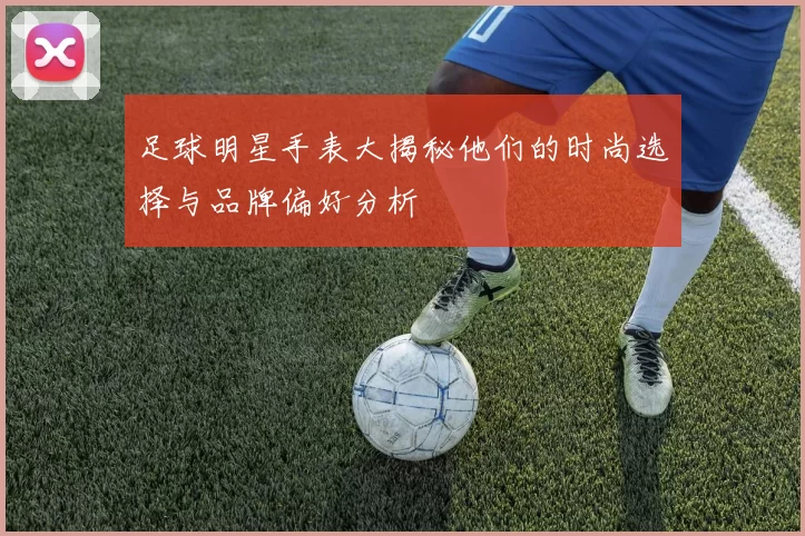 足球明星手表大揭秘他们的时尚选择与品牌偏好分析
