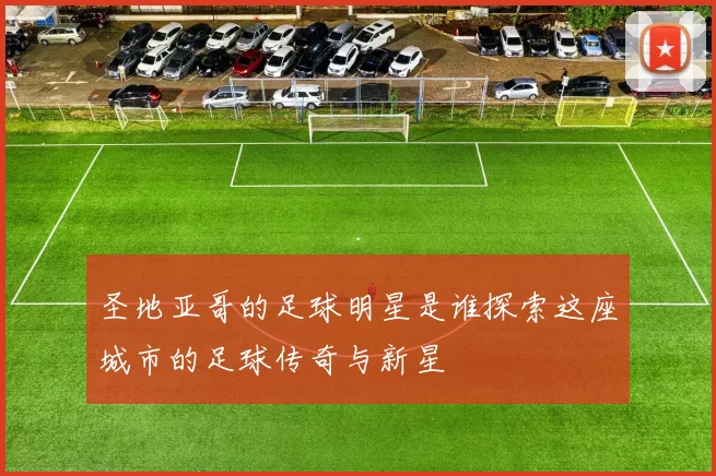 圣地亚哥的足球明星是谁探索这座城市的足球传奇与新星