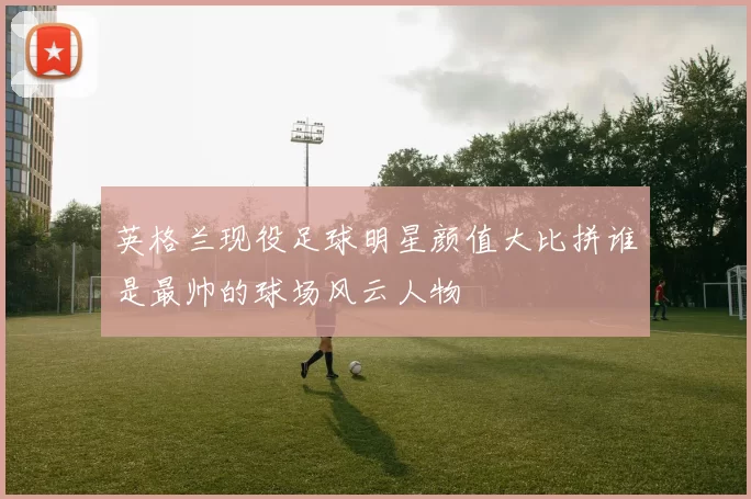 英格兰现役足球明星颜值大比拼谁是最帅的球场风云人物