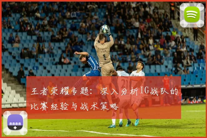 王者荣耀专题：深入分析IG战队的比赛经验与战术策略