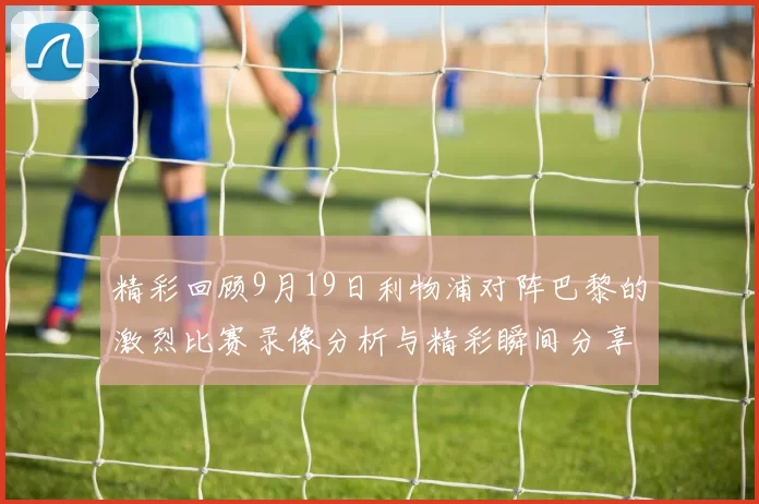 精彩回顾9月19日利物浦对阵巴黎的激烈比赛录像分析与精彩瞬间分享