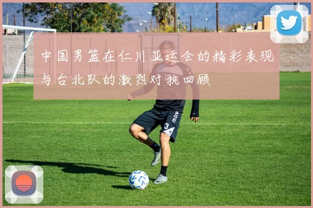 中国男篮在仁川亚运会的精彩表现与台北队的激烈对抗回顾