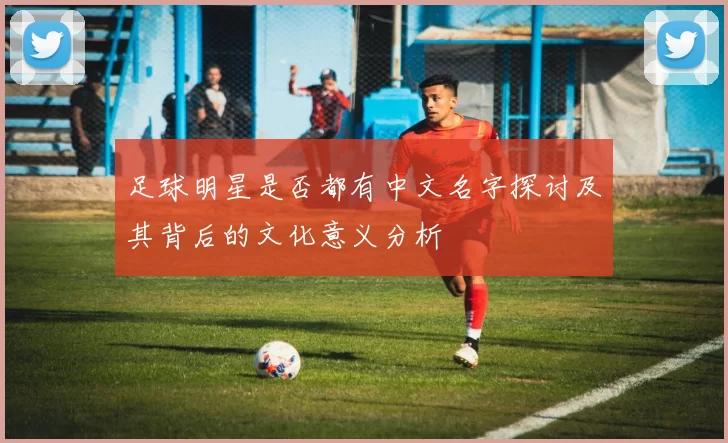 足球明星是否都有中文名字探讨及其背后的文化意义分析