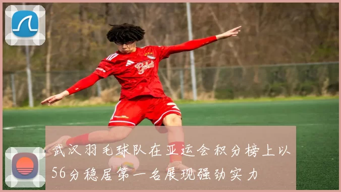 武汉羽毛球队在亚运会积分榜上以56分稳居第一名展现强劲实力