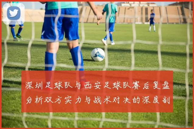 深圳足球队与西安足球队赛后复盘分析双方实力与战术对决的深度剖析