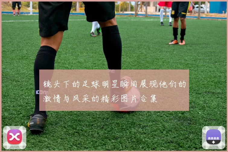 镜头下的足球明星瞬间展现他们的激情与风采的精彩图片合集
