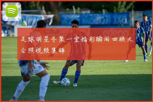 足球明星齐聚一堂精彩瞬间回顾大合照视频集锦