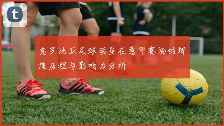 克罗地亚足球明星在意甲赛场的辉煌历程与影响力分析
