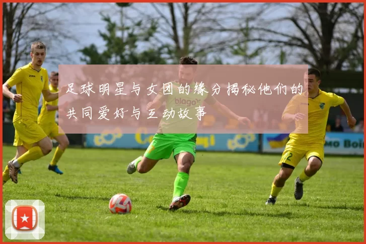 足球明星与女团的缘分揭秘他们的共同爱好与互动故事
