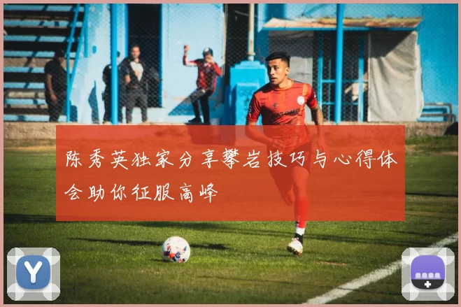 陈秀英独家分享攀岩技巧与心得体会助你征服高峰