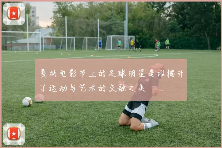 戛纳电影节上的足球明星是谁揭开了运动与艺术的交融之美