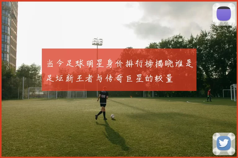 当今足球明星身价排行榜揭晓谁是足坛新王者与传奇巨星的较量